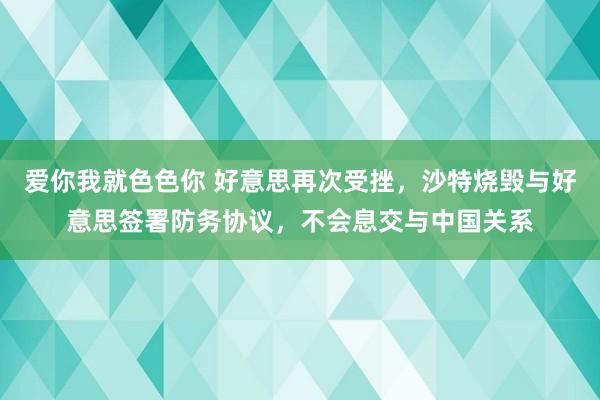 爱你我就色色你 好意思再次受挫，沙特烧毁与好意思签署防务协议，不会息交与中国关系