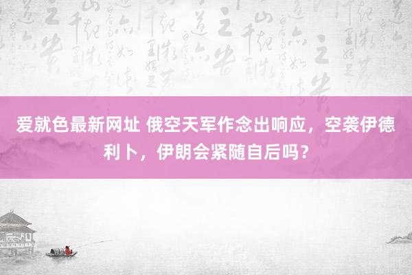 爱就色最新网址 俄空天军作念出响应，空袭伊德利卜，伊朗会紧随自后吗？