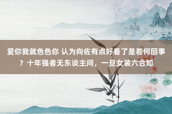 爱你我就色色你 认为向佐有点好看了是若何回事？十年强者无东谈主问，一旦女装六合知