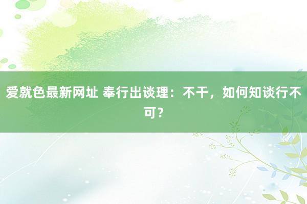 爱就色最新网址 奉行出谈理：不干，如何知谈行不可？