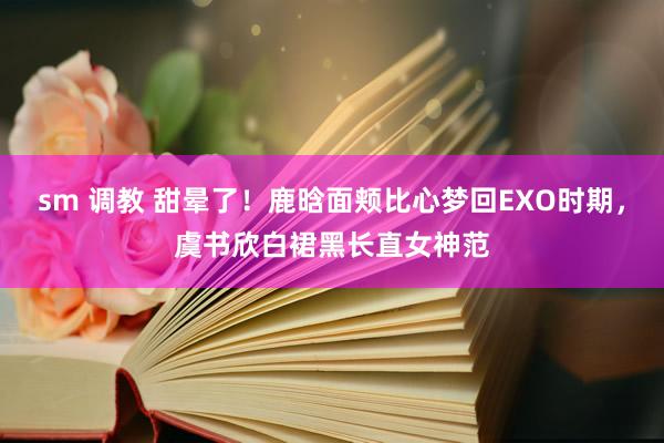 sm 调教 甜晕了！鹿晗面颊比心梦回EXO时期，虞书欣白裙黑长直女神范