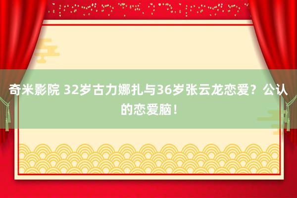 奇米影院 32岁古力娜扎与36岁张云龙恋爱？公认的恋爱脑！