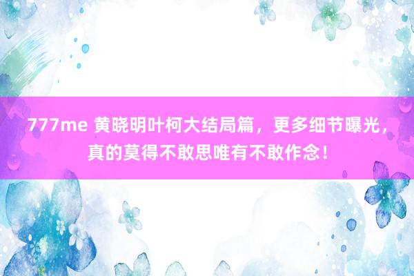 777me 黄晓明叶柯大结局篇，更多细节曝光，真的莫得不敢思唯有不敢作念！