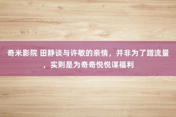 奇米影院 田静谈与许敏的亲情，并非为了蹭流量，实则是为奇奇悦悦谋福利