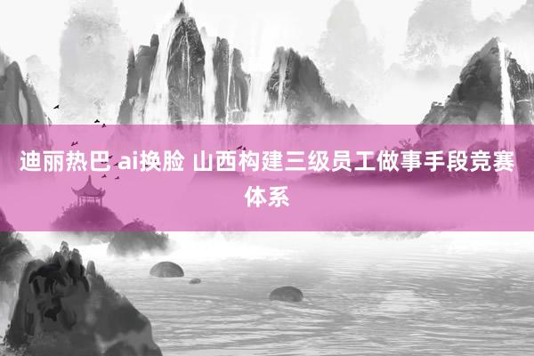 迪丽热巴 ai换脸 山西构建三级员工做事手段竞赛体系