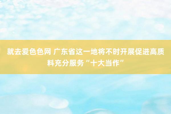 就去爱色色网 广东省这一地将不时开展促进高质料充分服务“十大当作”