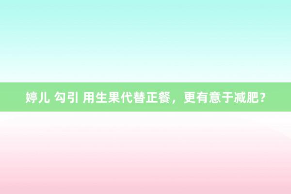 婷儿 勾引 用生果代替正餐，更有意于减肥？