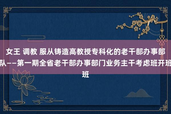 女王 调教 服从铸造高教授专科化的老干部办事部队——第一期全省老干部办事部门业务主干考虑班开班