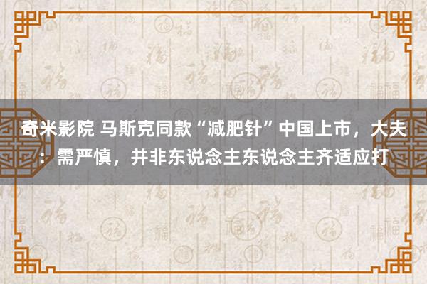 奇米影院 马斯克同款“减肥针”中国上市，大夫：需严慎，并非东说念主东说念主齐适应打