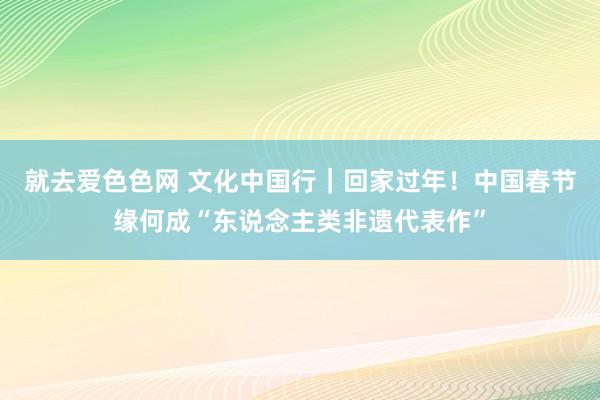 就去爱色色网 文化中国行｜回家过年！中国春节缘何成“东说念主类非遗代表作”