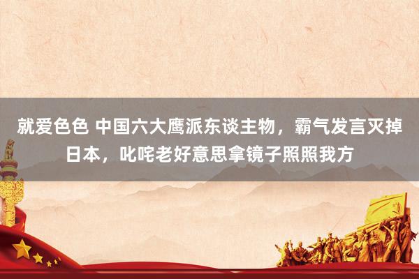 就爱色色 中国六大鹰派东谈主物，霸气发言灭掉日本，叱咤老好意思拿镜子照照我方