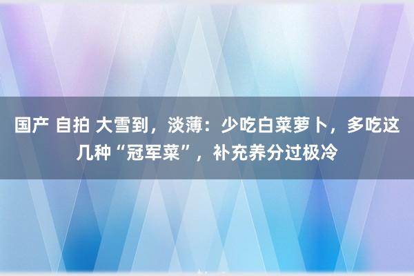 国产 自拍 大雪到，淡薄：少吃白菜萝卜，多吃这几种“冠军菜”，补充养分过极冷