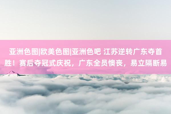 亚洲色图|欧美色图|亚洲色吧 江苏逆转广东夺首胜！赛后夺冠式庆祝，广东全员懊丧，易立隔断易