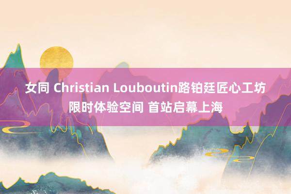 女同 Christian Louboutin路铂廷匠心工坊限时体验空间 首站启幕上海