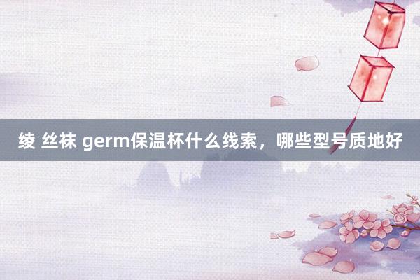 绫 丝袜 germ保温杯什么线索，哪些型号质地好