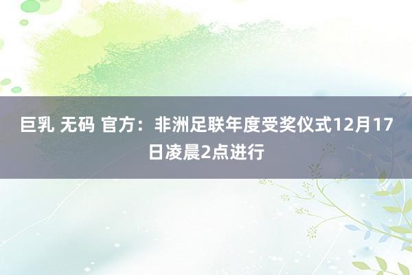 巨乳 无码 官方：非洲足联年度受奖仪式12月17日凌晨2点进行