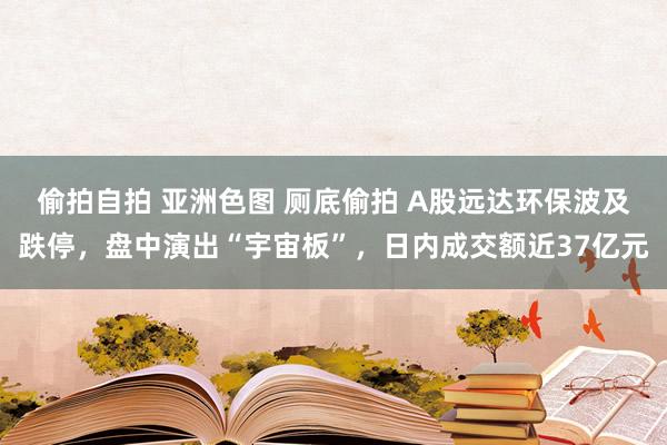 偷拍自拍 亚洲色图 厕底偷拍 A股远达环保波及跌停，盘中演出“宇宙板”，日内成交额近37亿元