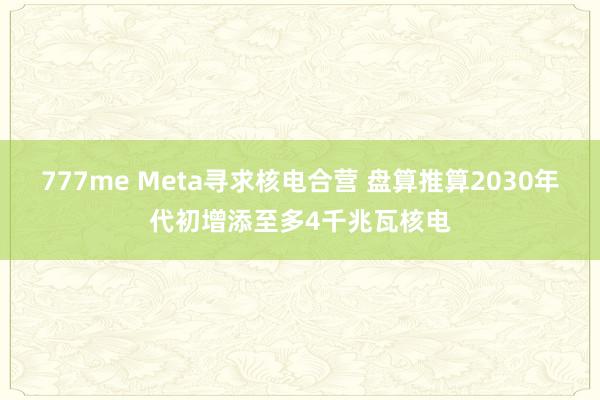 777me Meta寻求核电合营 盘算推算2030年代初增添至多4千兆瓦核电