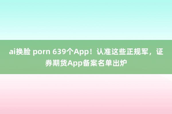 ai换脸 porn 639个App！认准这些正规军，证券期货App备案名单出炉