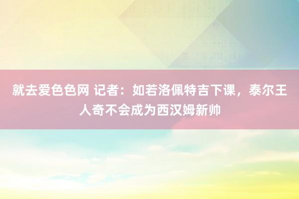 就去爱色色网 记者：如若洛佩特吉下课，泰尔王人奇不会成为西汉姆新帅