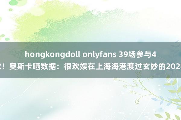 hongkongdoll onlyfans 39场参与45球！奥斯卡晒数据：很欢娱在上海海港渡过玄妙的2024年