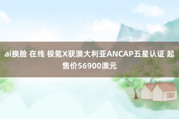 ai换脸 在线 极氪X获澳大利亚ANCAP五星认证 起售价56900澳元