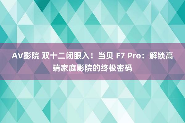 AV影院 双十二闭眼入！当贝 F7 Pro：解锁高端家庭影院的终极密码