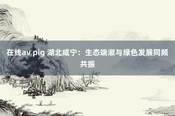 在线av pig 湖北咸宁：生态端淑与绿色发展同频共振