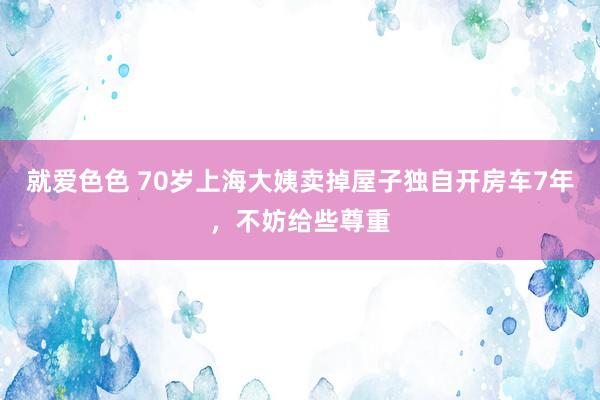 就爱色色 70岁上海大姨卖掉屋子独自开房车7年，不妨给些尊重