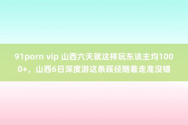 91porn vip 山西六天就这样玩东谈主均1000+，山西6日深度游这条蹊径随着走准没错