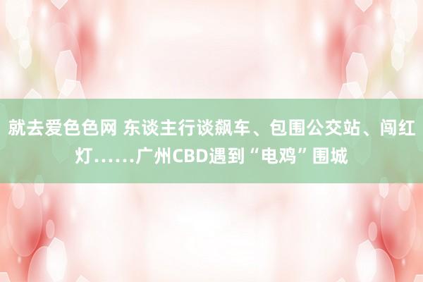 就去爱色色网 东谈主行谈飙车、包围公交站、闯红灯……广州CBD遇到“电鸡”围城