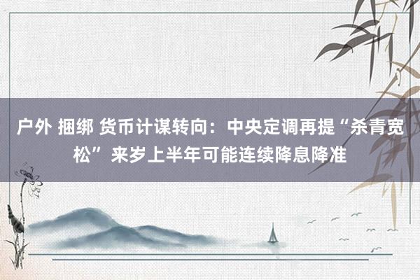 户外 捆绑 货币计谋转向：中央定调再提“杀青宽松” 来岁上半年可能连续降息降准