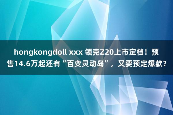 hongkongdoll xxx 领克Z20上市定档！预售14.6万起还有“百变灵动岛”，又要预定爆款？