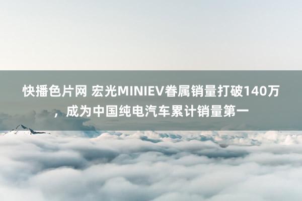 快播色片网 宏光MINIEV眷属销量打破140万，成为中国纯电汽车累计销量第一