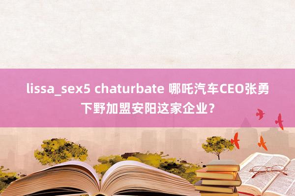 lissa_sex5 chaturbate 哪吒汽车CEO张勇下野加盟安阳这家企业？