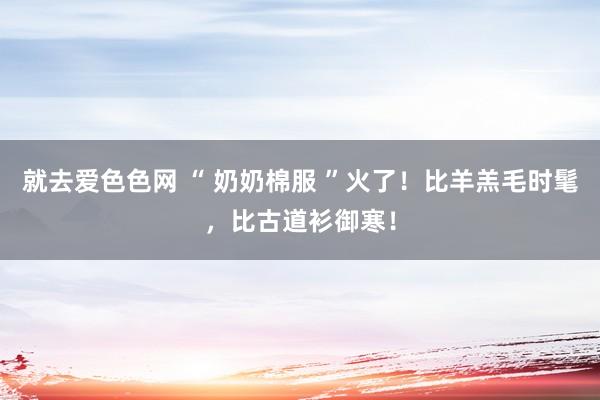 就去爱色色网 “ 奶奶棉服 ”火了！比羊羔毛时髦，比古道衫御寒！