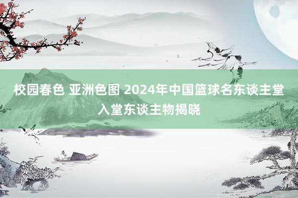 校园春色 亚洲色图 2024年中国篮球名东谈主堂入堂东谈主物揭晓