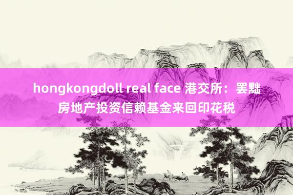 hongkongdoll real face 港交所：罢黜房地产投资信赖基金来回印花税