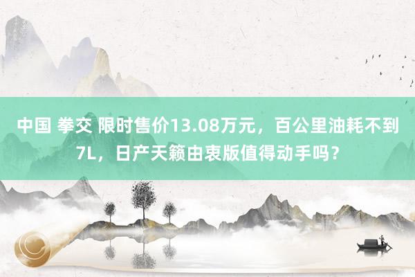 中国 拳交 限时售价13.08万元，百公里油耗不到7L，日产天籁由衷版值得动手吗？