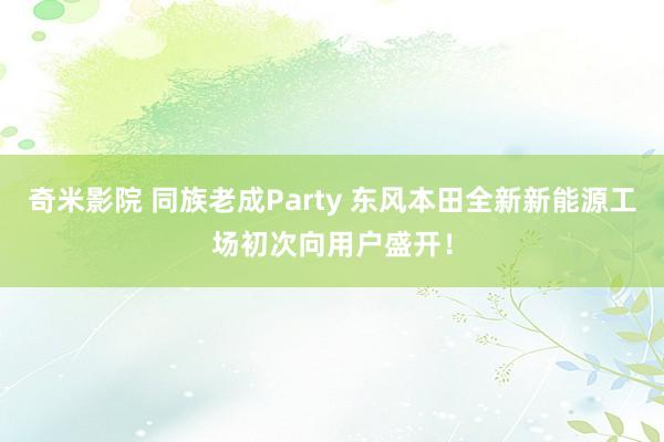 奇米影院 同族老成Party 东风本田全新新能源工场初次向用户盛开！