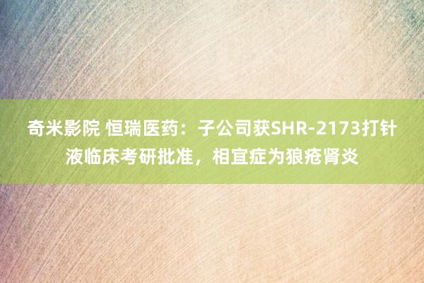 奇米影院 恒瑞医药：子公司获SHR-2173打针液临床考研批准，相宜症为狼疮肾炎