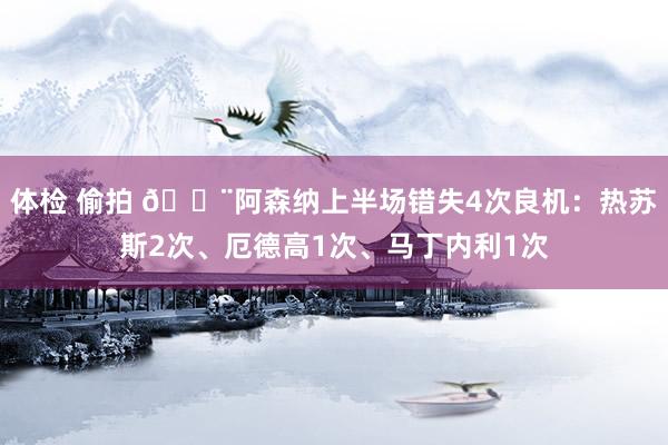 体检 偷拍 😨阿森纳上半场错失4次良机：热苏斯2次、厄德高1次、马丁内利1次