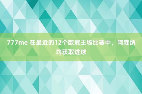 777me 在最近的12个欧冠主场比赛中，阿森纳均获取进球