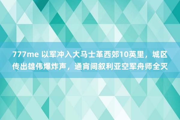 777me 以军冲入大马士革西郊10英里，城区传出雄伟爆炸声，通宵间叙利亚空军舟师全灭