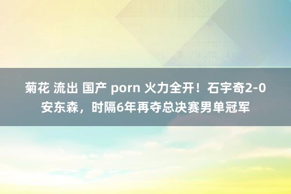 菊花 流出 国产 porn 火力全开！石宇奇2-0安东森，时隔6年再夺总决赛男单冠军