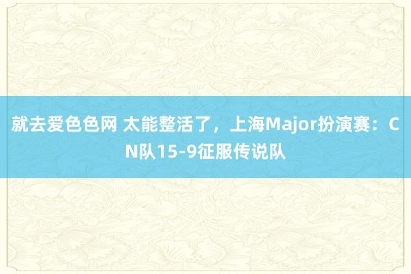 就去爱色色网 太能整活了，上海Major扮演赛：CN队15-9征服传说队