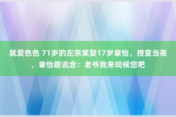 就爱色色 71岁的左宗棠娶17岁章怡，授室当夜，章怡跪说念：老爷我来伺候您吧