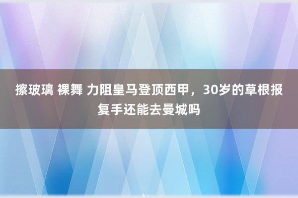 擦玻璃 裸舞 力阻皇马登顶西甲，30岁的草根报复手还能去曼城吗