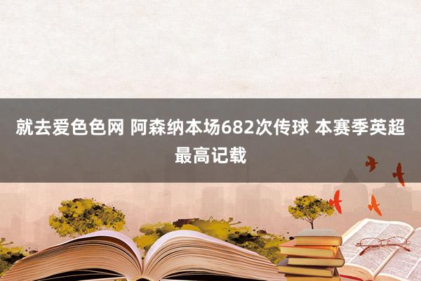 就去爱色色网 阿森纳本场682次传球 本赛季英超最高记载