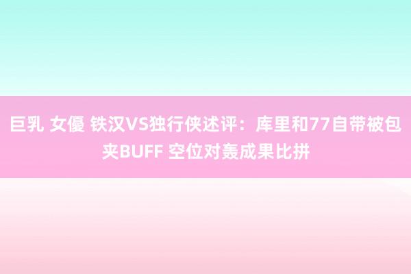 巨乳 女優 铁汉VS独行侠述评：库里和77自带被包夹BUFF 空位对轰成果比拼